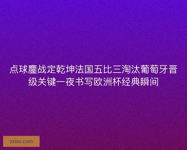 点球鏖战定乾坤法国五比三淘汰葡萄牙晋级关键一夜书写欧洲杯经典瞬间