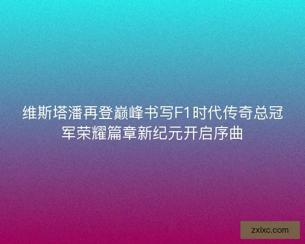 维斯塔潘再登巅峰书写F1时代传奇总冠军荣耀篇章新纪元开启序曲