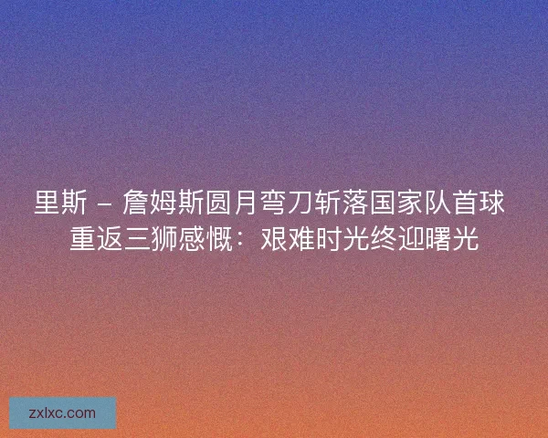 里斯 - 詹姆斯圆月弯刀斩落国家队首球 重返三狮感慨：艰难时光终迎曙光