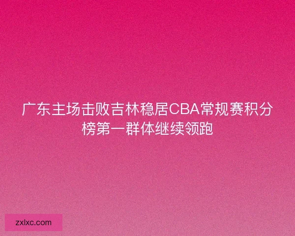 广东主场击败吉林稳居CBA常规赛积分榜第一群体继续领跑