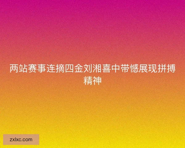 两站赛事连摘四金刘湘喜中带憾展现拼搏精神
