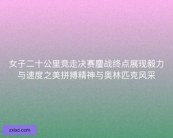 女子二十公里竞走决赛鏖战终点展现毅力与速度之美拼搏精神与奥林匹克风采