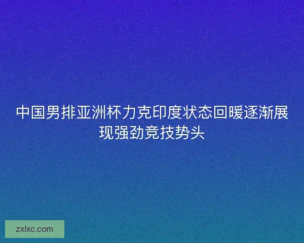 中国男排亚洲杯力克印度状态回暖逐渐展现强劲竞技势头