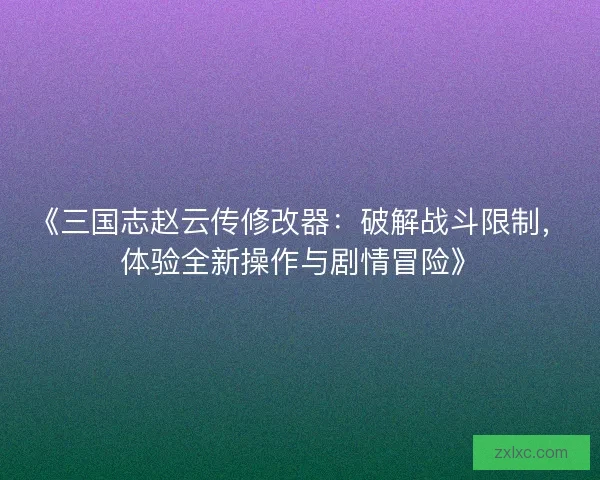 《三国志赵云传修改器：破解战斗限制，体验全新操作与剧情冒险》